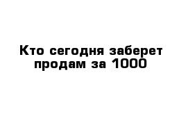 Кто сегодня заберет продам за 1000